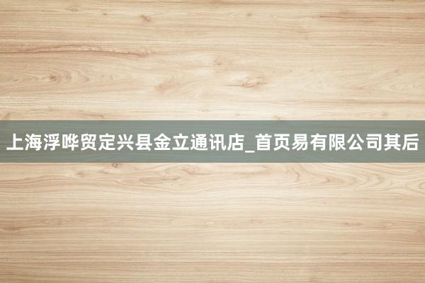 上海浮哗贸定兴县金立通讯店_首页易有限公司其后