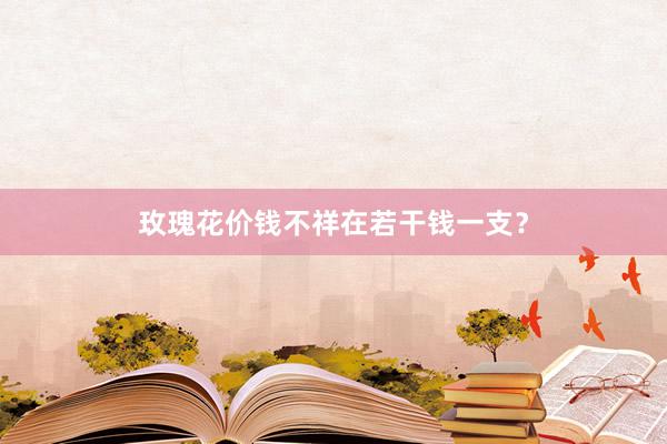 玫瑰花价钱不祥在若干钱一支？