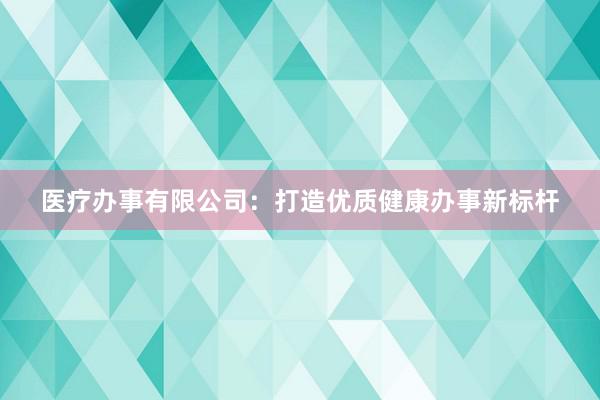 医疗办事有限公司：打造优质健康办事新标杆