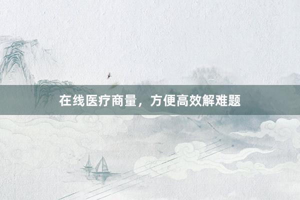 在线医疗商量，方便高效解难题