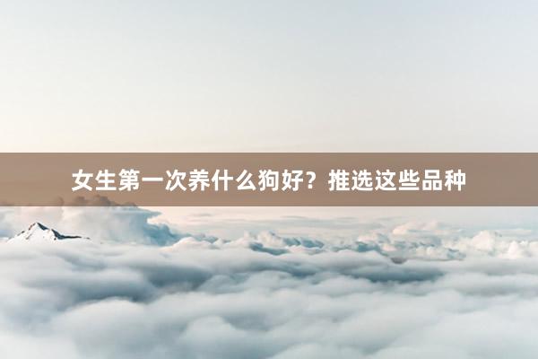 女生第一次养什么狗好？推选这些品种